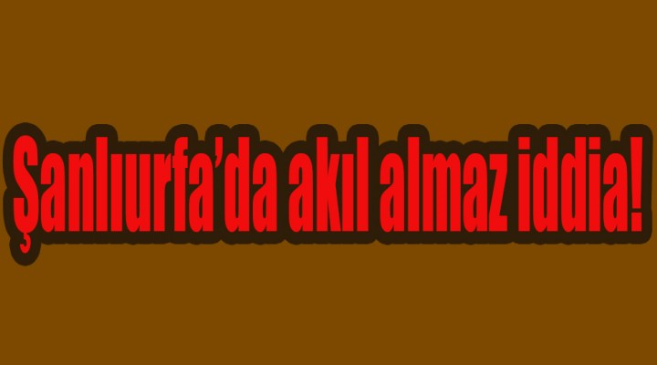 Şanlıurfa’da akıl almaz iddia!