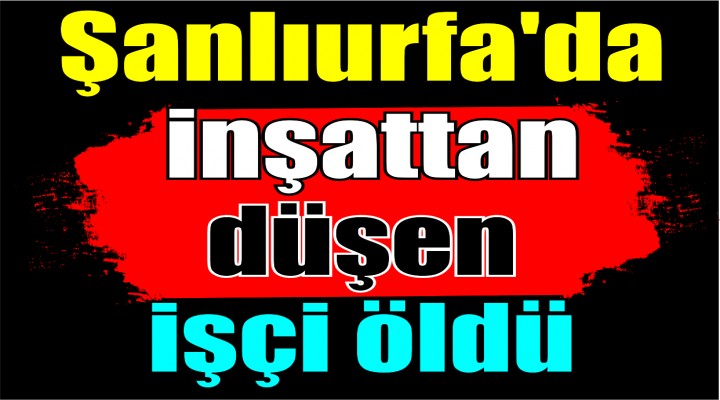 Şanlıurfa'da inşattan düşen işçi öldü